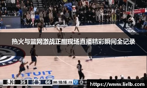热火与篮网激战正酣现场直播精彩瞬间全记录