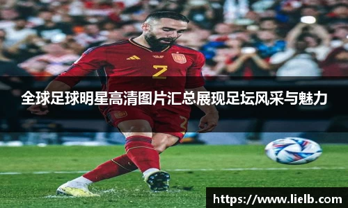 全球足球明星高清图片汇总展现足坛风采与魅力